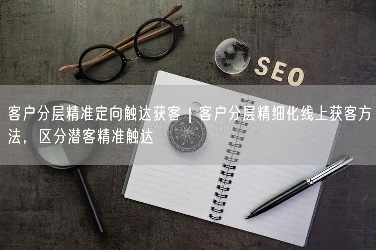 客户分层精准定向触达获客｜客户分层精细化线上获客方法，区分潜客精准触达
