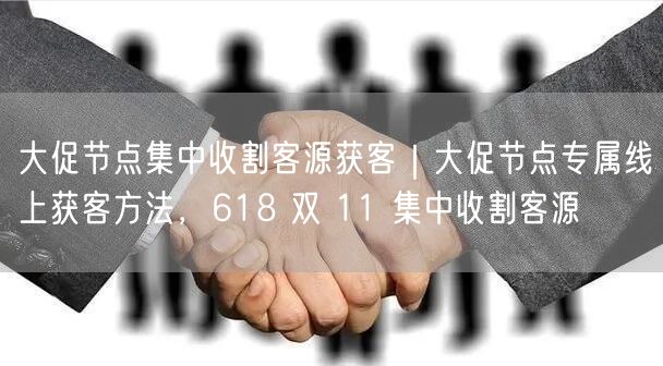 大促节点集中收割客源获客｜大促节点专属线上获客方法，618 双 11 集中收割客源