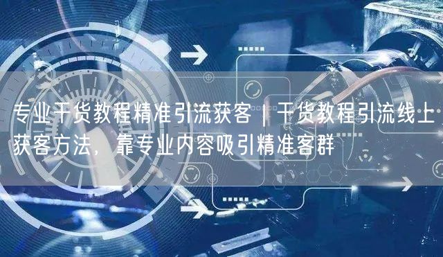 专业干货教程精准引流获客｜干货教程引流线上获客方法，靠专业内容吸引精准客群