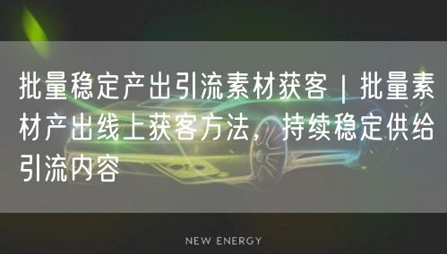 批量稳定产出引流素材获客｜批量素材产出线上获客方法，持续稳定供给引流内容