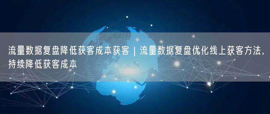 流量数据复盘降低获客成本获客｜流量数据复盘优化线上获客方法，持续降低获客成本