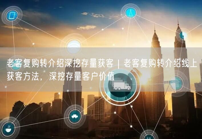 老客复购转介绍深挖存量获客｜老客复购转介绍线上获客方法，深挖存量客户价值
