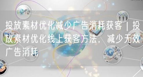 投放素材优化减少广告消耗获客｜投放素材优化线上获客方法，减少无效广告消耗