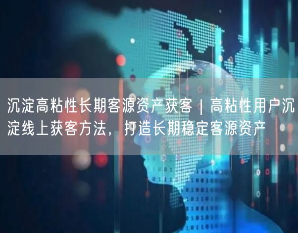 沉淀高粘性长期客源资产获客｜高粘性用户沉淀线上获客方法，打造长期稳定客源资产