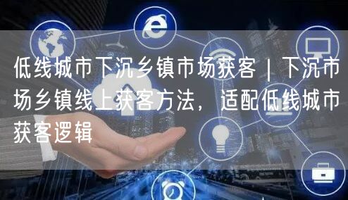 低线城市下沉乡镇市场获客｜下沉市场乡镇线上获客方法，适配低线城市获客逻辑