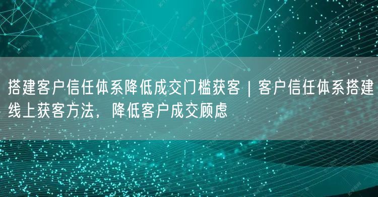 搭建客户信任体系降低成交门槛获客｜客户信任体系搭建线上获客方法，降低客户成交顾虑