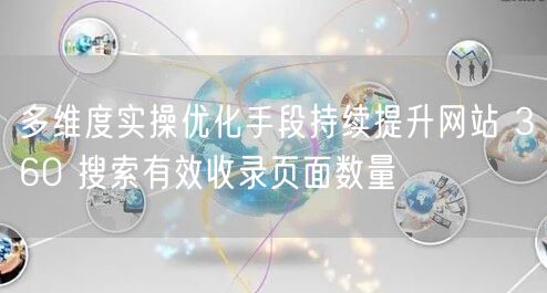 多维度实操优化手段持续提升网站 360 搜索有效收录页面数量