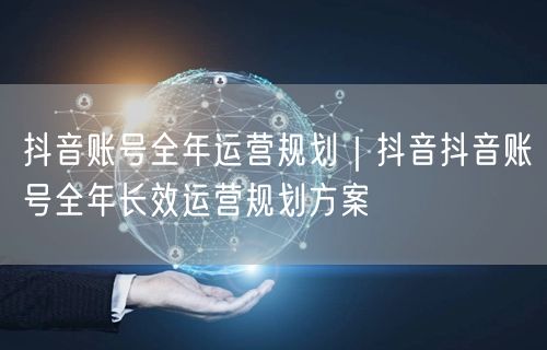 抖音账号全年运营规划｜抖音抖音账号全年长效运营规划方案