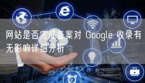 网站是否完成备案对 Google 收录有无影响详细分析