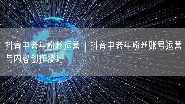 抖音中老年粉丝运营｜抖音中老年粉丝账号运营与内容创作技巧