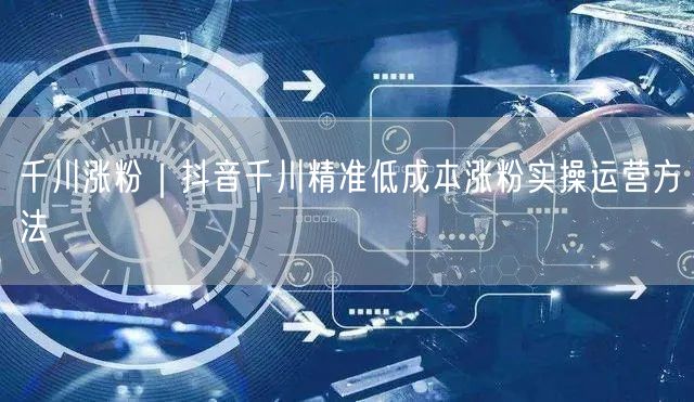 千川涨粉｜抖音千川精准低成本涨粉实操运营方法