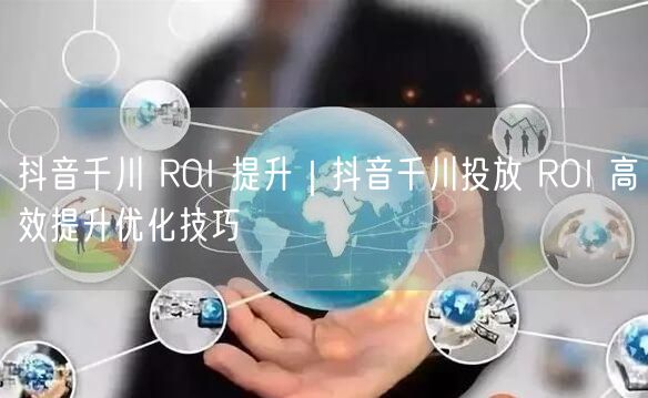 抖音千川 ROI 提升｜抖音千川投放 ROI 高效提升优化技巧