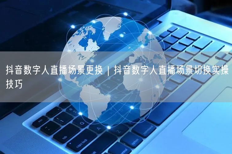 抖音数字人直播场景更换｜抖音数字人直播场景切换实操技巧