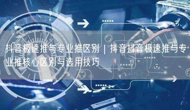 抖音极速推与专业推区别｜抖音抖音极速推与专业推核心区别与选用技巧