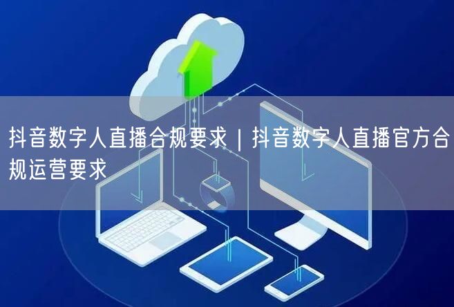 抖音数字人直播合规要求｜抖音数字人直播官方合规运营要求