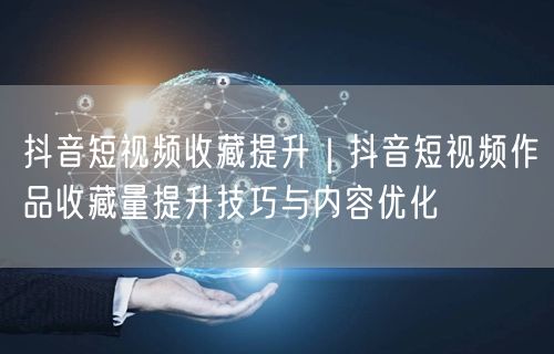 抖音短视频收藏提升｜抖音短视频作品收藏量提升技巧与内容优化