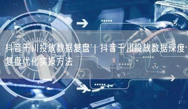 抖音千川投放数据复盘｜抖音千川投放数据深度复盘优化实操方法