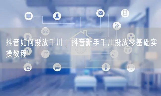 抖音如何投放千川｜抖音新手千川投放零基础实操教程