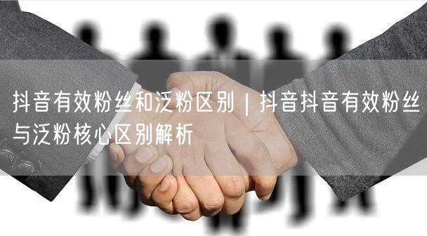 抖音有效粉丝和泛粉区别｜抖音抖音有效粉丝与泛粉核心区别解析