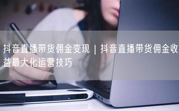 抖音直播带货佣金变现｜抖音直播带货佣金收益最大化运营技巧