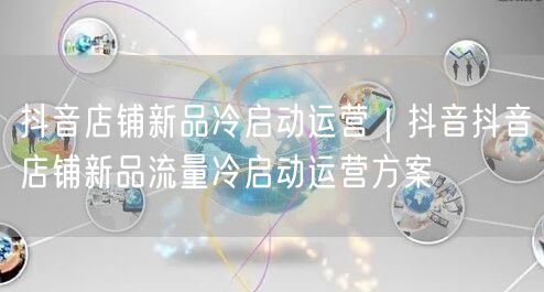 抖音店铺新品冷启动运营｜抖音抖音店铺新品流量冷启动运营方案