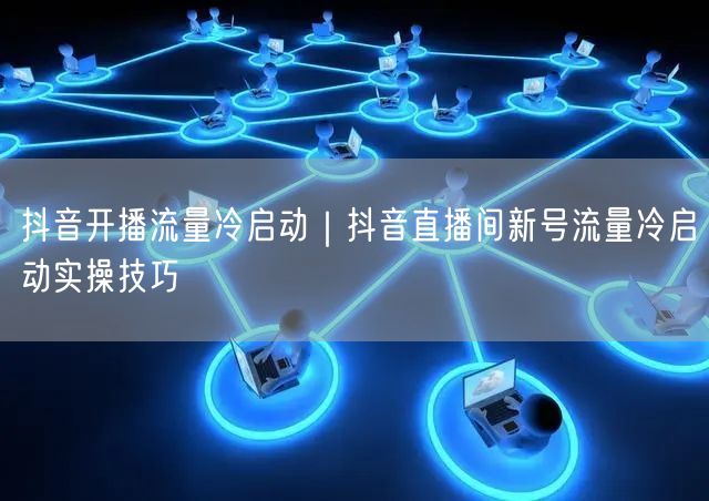 抖音开播流量冷启动｜抖音直播间新号流量冷启动实操技巧