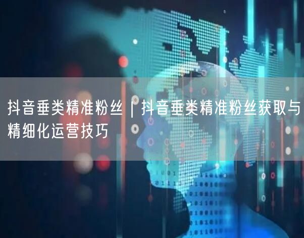 抖音垂类精准粉丝｜抖音垂类精准粉丝获取与精细化运营技巧