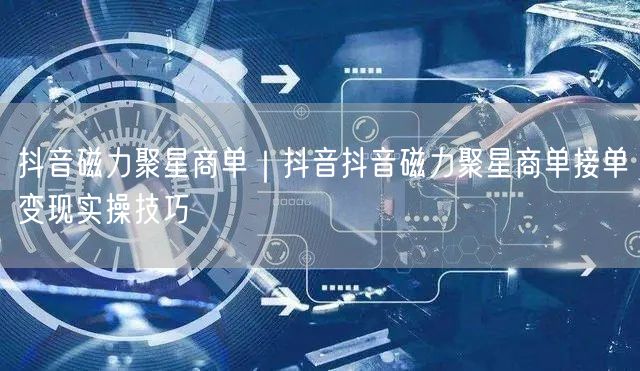 抖音磁力聚星商单｜抖音抖音磁力聚星商单接单变现实操技巧