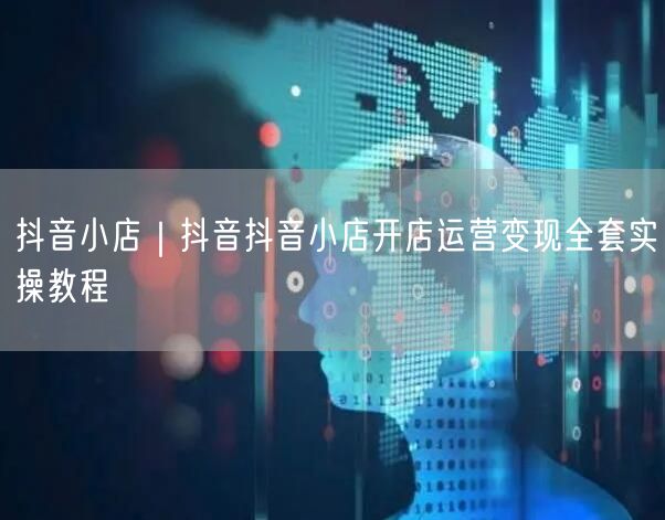 抖音小店｜抖音抖音小店开店运营变现全套实操教程