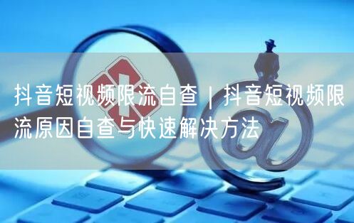 抖音短视频限流自查｜抖音短视频限流原因自查与快速解决方法