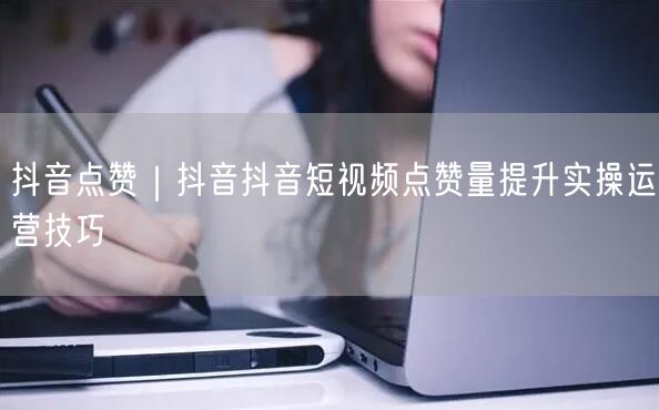 抖音点赞｜抖音抖音短视频点赞量提升实操运营技巧