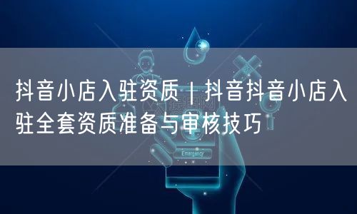 抖音小店入驻资质｜抖音抖音小店入驻全套资质准备与审核技巧