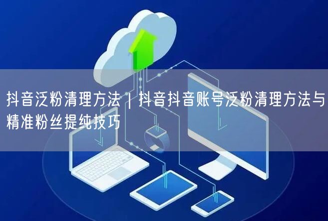 抖音泛粉清理方法｜抖音抖音账号泛粉清理方法与精准粉丝提纯技巧