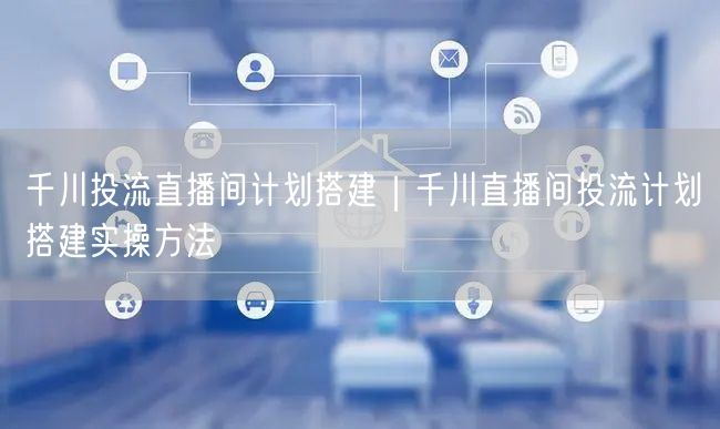 千川投流直播间计划搭建｜千川直播间投流计划搭建实操方法