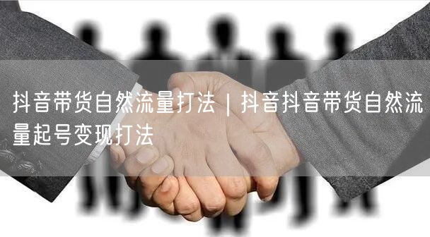 抖音带货自然流量打法｜抖音抖音带货自然流量起号变现打法