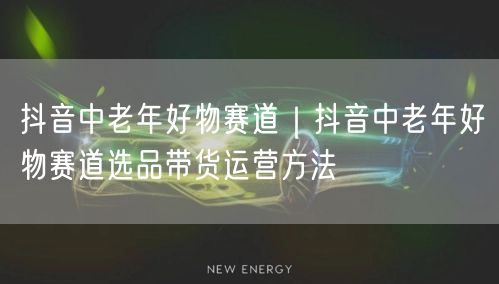 抖音中老年好物赛道｜抖音中老年好物赛道选品带货运营方法