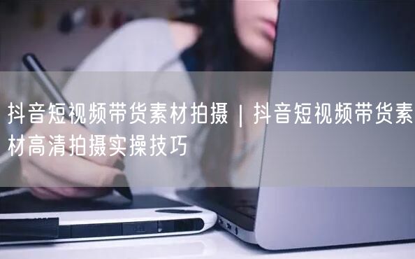 抖音短视频带货素材拍摄｜抖音短视频带货素材高清拍摄实操技巧