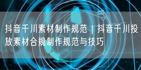 抖音千川素材制作规范｜抖音千川投放素材合规制作规范与技巧