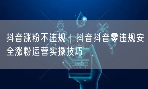 抖音涨粉不违规｜抖音抖音零违规安全涨粉运营实操技巧