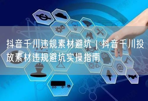 抖音千川违规素材避坑｜抖音千川投放素材违规避坑实操指南