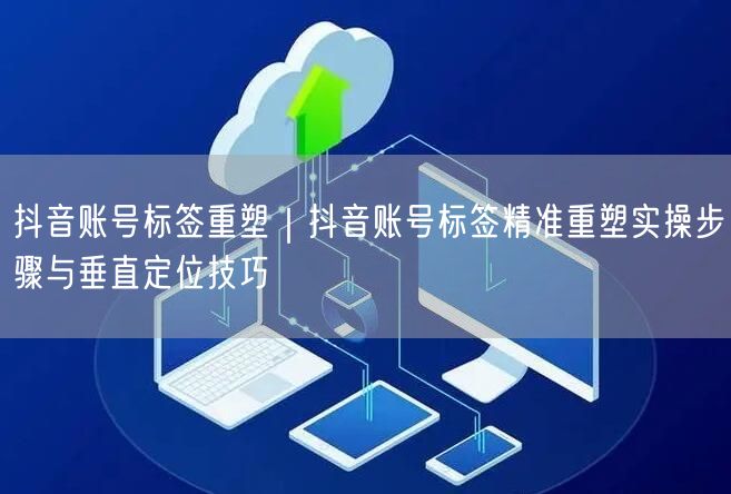 抖音账号标签重塑｜抖音账号标签精准重塑实操步骤与垂直定位技巧