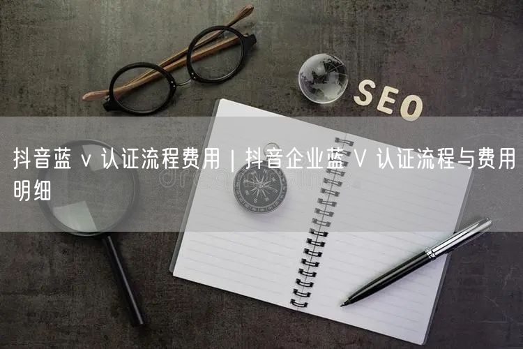 抖音蓝 v 认证流程费用｜抖音企业蓝 V 认证流程与费用明细