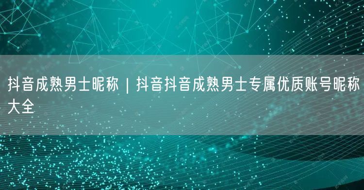 抖音成熟男士昵称｜抖音抖音成熟男士专属优质账号昵称大全