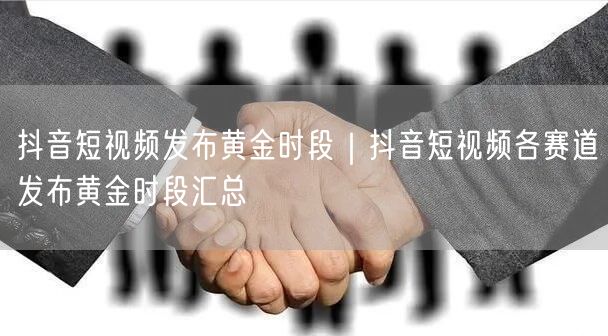 抖音短视频发布黄金时段｜抖音短视频各赛道发布黄金时段汇总