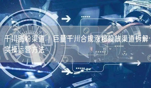 千川涨粉渠道｜巨量千川合规涨粉投放渠道拆解实操运营方法