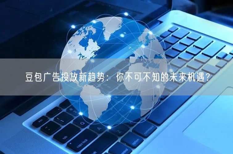 豆包广告投放新趋势：你不可不知的未来机遇？