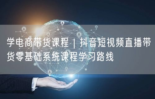 学电商带货课程｜抖音短视频直播带货零基础系统课程学习路线