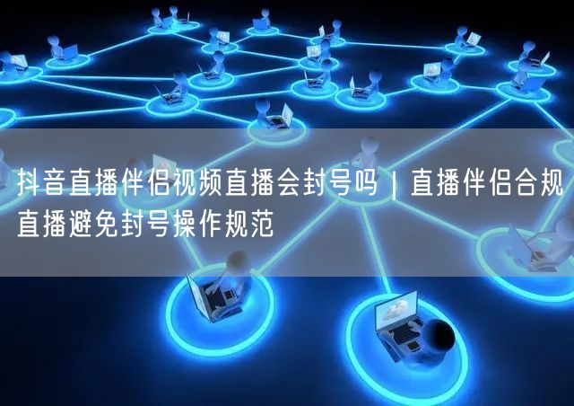 抖音直播伴侣视频直播会封号吗｜直播伴侣合规直播避免封号操作规范