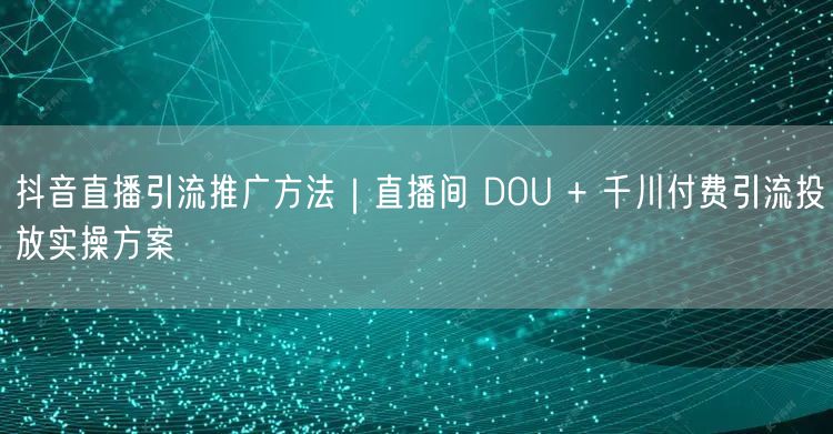 抖音直播引流推广方法｜直播间 DOU + 千川付费引流投放实操方案