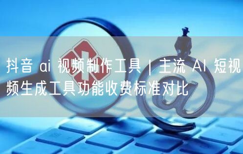 抖音 ai 视频制作工具｜主流 AI 短视频生成工具功能收费标准对比